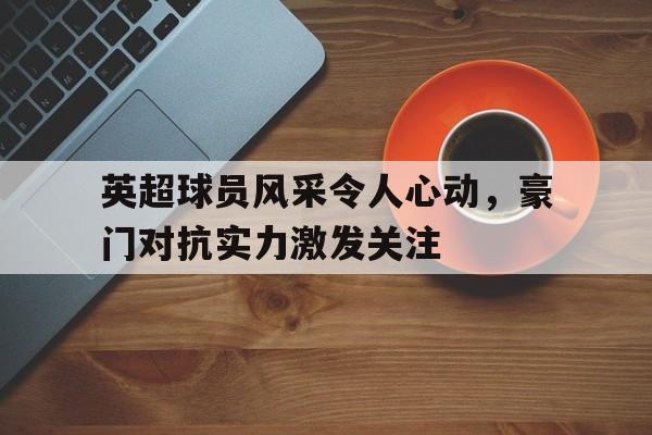 关于英超球员风采令人心动，豪门对抗实力激发关注的信息
