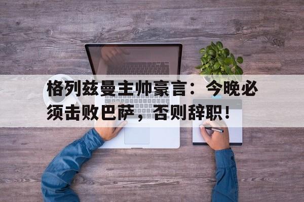 格列兹曼主帅豪言：今晚必须击败巴萨，否则辞职！
